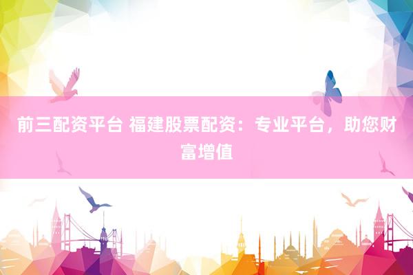 前三配资平台 福建股票配资：专业平台，助您财富增值