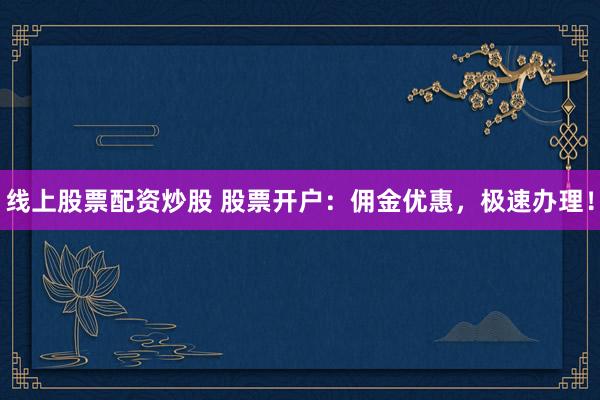 线上股票配资炒股 股票开户：佣金优惠，极速办理！