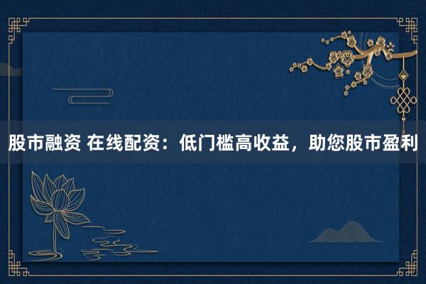 股市融资 在线配资：低门槛高收益，助您股市盈利