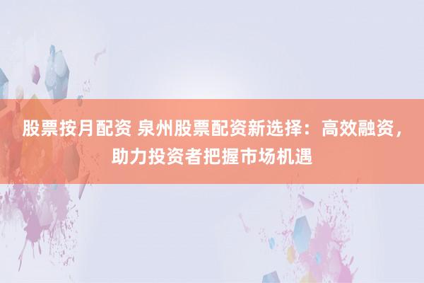 股票按月配资 泉州股票配资新选择：高效融资，助力投资者把握市场机遇