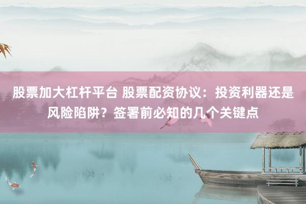 股票加大杠杆平台 股票配资协议：投资利器还是风险陷阱？签署前必知的几个关键点