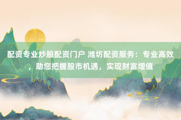 配资专业炒股配资门户 潍坊配资服务：专业高效，助您把握股市机遇，实现财富增值
