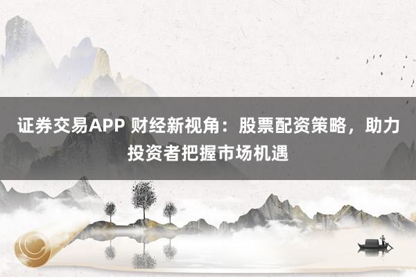 证券交易APP 财经新视角：股票配资策略，助力投资者把握市场机遇
