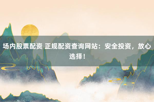 场内股票配资 正规配资查询网站：安全投资，放心选择！