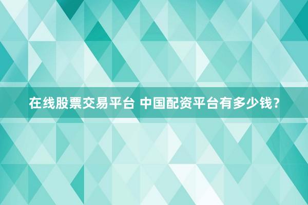 在线股票交易平台 中国配资平台有多少钱？