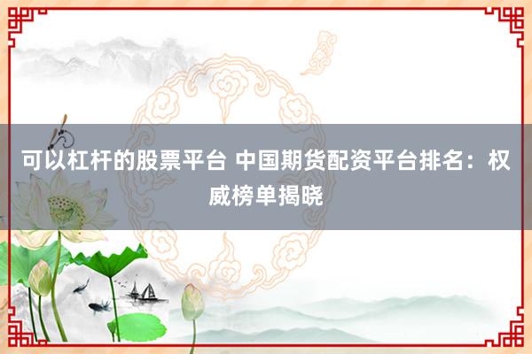 可以杠杆的股票平台 中国期货配资平台排名：权威榜单揭晓
