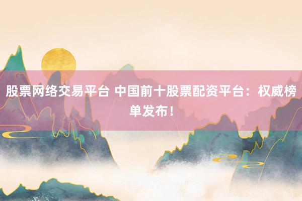 股票网络交易平台 中国前十股票配资平台：权威榜单发布！