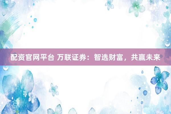 配资官网平台 万联证券：智选财富，共赢未来