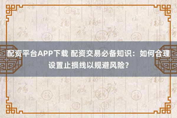 配资平台APP下载 配资交易必备知识：如何合理设置止损线以规避风险？