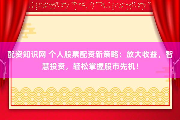 配资知识网 个人股票配资新策略：放大收益，智慧投资，轻松掌握股市先机！