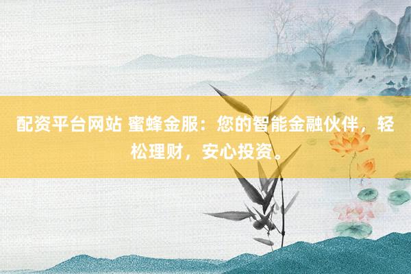 配资平台网站 蜜蜂金服：您的智能金融伙伴，轻松理财，安心投资。