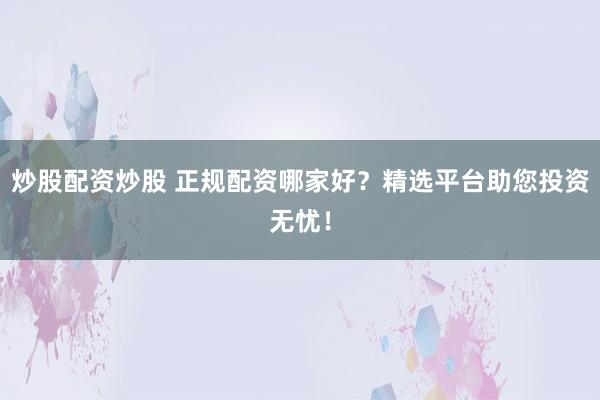 炒股配资炒股 正规配资哪家好？精选平台助您投资无忧！