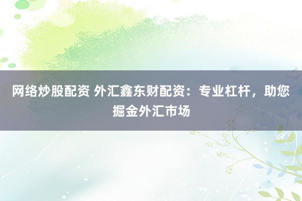 网络炒股配资 外汇鑫东财配资:专业杠杆,助您掘金外汇市场