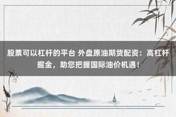股票可以杠杆的平台 外盘原油期货配资：高杠杆掘金，助您把握国际油价机遇！