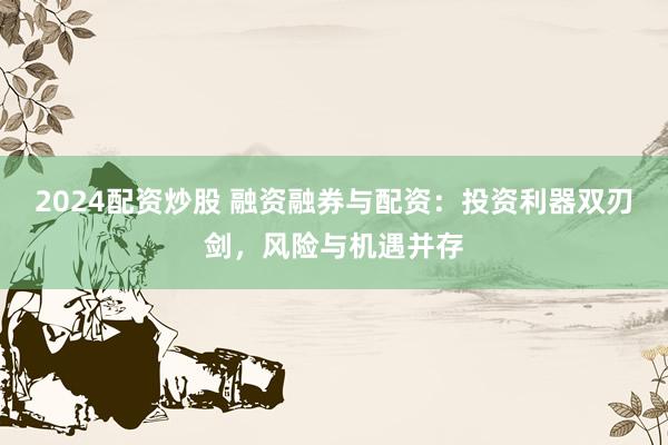 2024配资炒股 融资融券与配资：投资利器双刃剑，风险与机遇并存