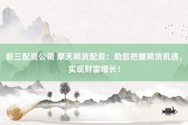 前三配资公司 摩天期货配资：助您把握期货机遇，实现财富增长！
