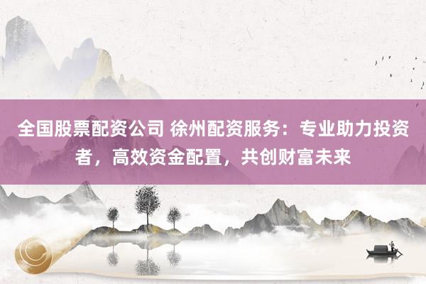 全国股票配资公司 徐州配资服务：专业助力投资者，高效资金配置，共创财富未来