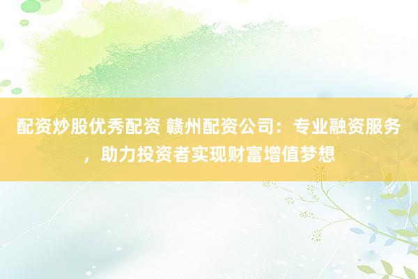 配资炒股优秀配资 赣州配资公司：专业融资服务，助力投资者实现财富增值梦想