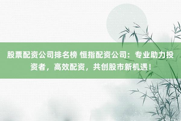 股票配资公司排名榜 恒指配资公司:专业助力投资者,高效配资,共创股市新机遇!