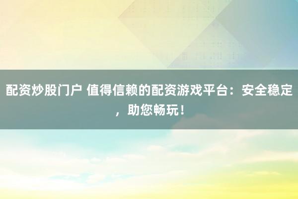 配资炒股门户 值得信赖的配资游戏平台：安全稳定，助您畅玩！