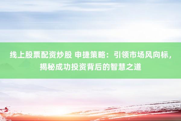 线上股票配资炒股 申捷策略：引领市场风向标，揭秘成功投资背后的智慧之道