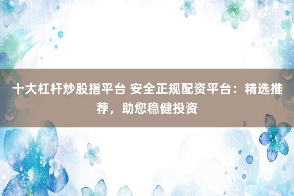 十大杠杆炒股指平台 安全正规配资平台：精选推荐，助您稳健投资
