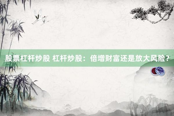 股票杠杆炒股 杠杆炒股:倍增财富还是放大风险?