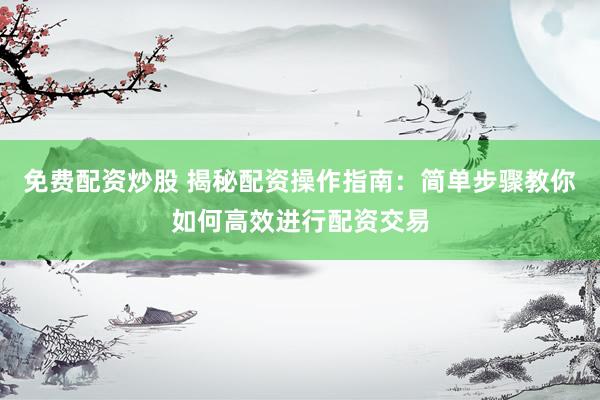 免费配资炒股 揭秘配资操作指南：简单步骤教你如何高效进行配资交易
