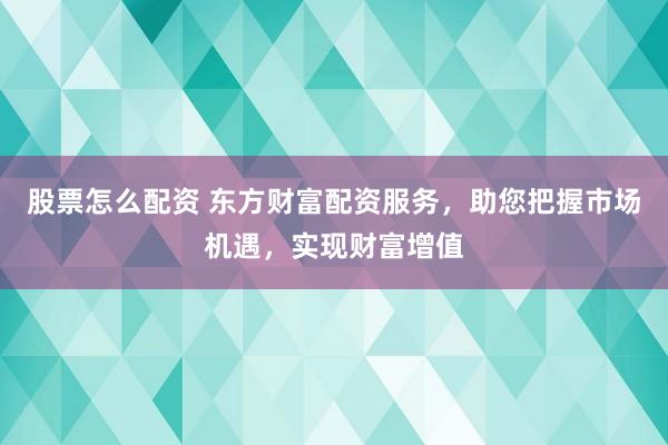 股票怎么配资 东方财富配资服务，助您把握市场机遇，实现财富增值