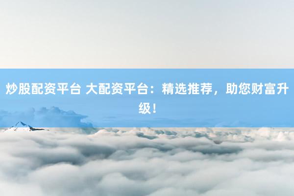 炒股配资平台 大配资平台：精选推荐，助您财富升级！