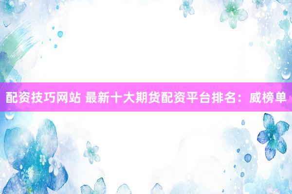 配资技巧网站 最新十大期货配资平台排名：威榜单