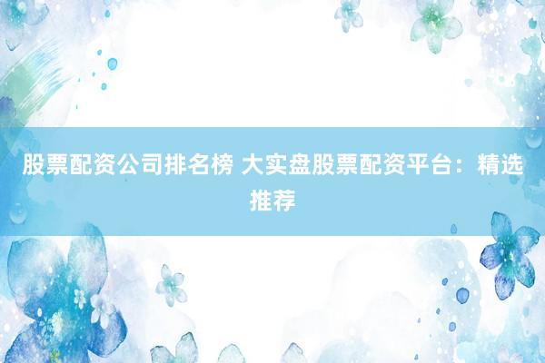 股票配资公司排名榜 大实盘股票配资平台:精选推荐