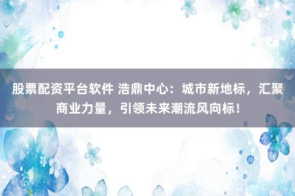股票配资平台软件 浩鼎中心：城市新地标，汇聚商业力量，引领未来潮流风向标！