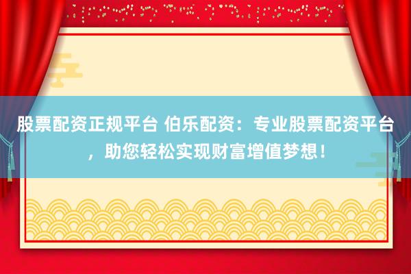 股票配资正规平台 伯乐配资：专业股票配资平台，助您轻松实现财富增值梦想！