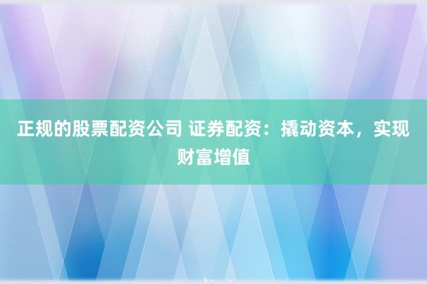 正规的股票配资公司 证券配资：撬动资本，实现财富增值