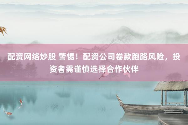 配资网络炒股 警惕!配资公司卷款跑路风险,投资者需谨慎选择合作伙伴