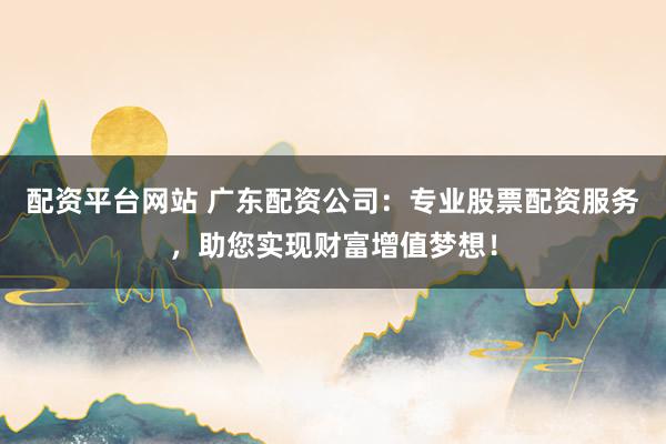 配资平台网站 广东配资公司：专业股票配资服务，助您实现财富增值梦想！