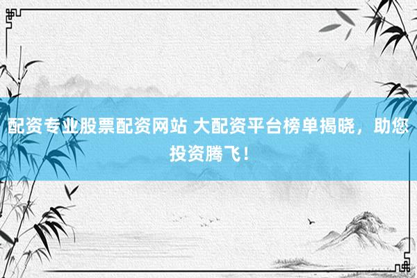 配资专业股票配资网站 大配资平台榜单揭晓，助您投资腾飞！
