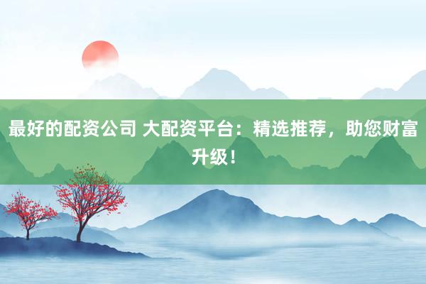 最好的配资公司 大配资平台：精选推荐，助您财富升级！