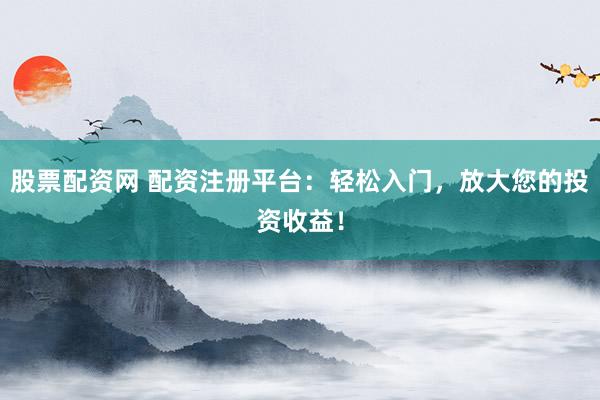 股票配资网 配资注册平台：轻松入门，放大您的投资收益！