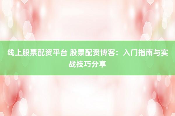 线上股票配资平台 股票配资博客：入门指南与实战技巧分享