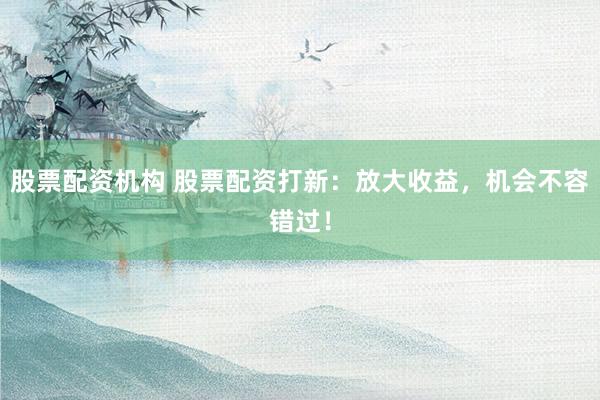 股票配资机构 股票配资打新：放大收益，机会不容错过！