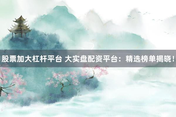 股票加大杠杆平台 大实盘配资平台：精选榜单揭晓！