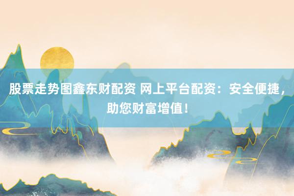 股票走势图鑫东财配资 网上平台配资:安全便捷,助您财富增值!