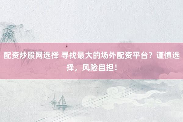 配资炒股网选择 寻找最大的场外配资平台？谨慎选择，风险自担！