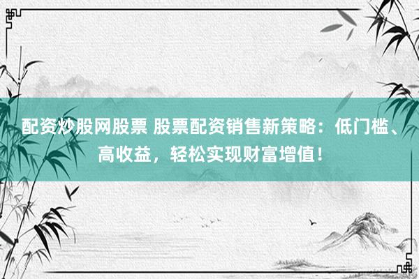 配资炒股网股票 股票配资销售新策略：低门槛、高收益，轻松实现财富增值！