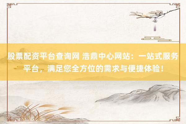 股票配资平台查询网 浩鼎中心网站：一站式服务平台，满足您全方位的需求与便捷体验！