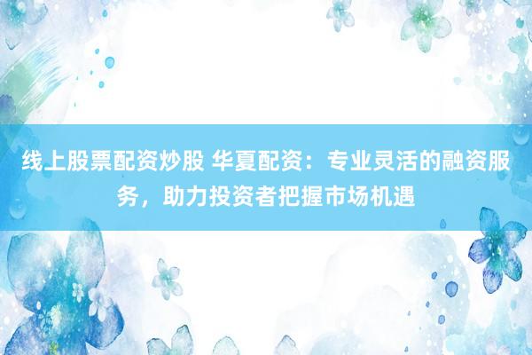 线上股票配资炒股 华夏配资：专业灵活的融资服务，助力投资者把握市场机遇