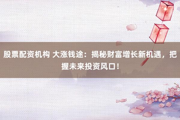 股票配资机构 大涨钱途：揭秘财富增长新机遇，把握未来投资风口！