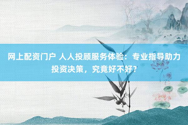 网上配资门户 人人投顾服务体验：专业指导助力投资决策，究竟好不好？